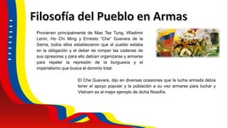 Provienen principalmente de Mao Tse Tung, Wladimir
Lenin, Ho Chi Ming y Ernesto “Che” Guevara de la
Serna, todos ellos establecieron que el pueblo estaba
en la obligación y el deber de romper las cadenas de
sus opresores y para ello debían organizarse y armarse
para repeler la represión de la burguesía y el
imperialismo que busca el dominio total.
El Che Guevara, dijo en diversas ocasiones que la lucha armada debía
tener el apoyo popular y la población a su vez armarse para luchar y
Vietnam es el mejor ejemplo de dicha filosofía.
 