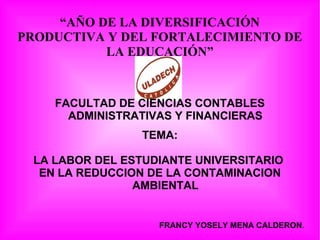 “AÑO DE LA DIVERSIFICACIÓN
PRODUCTIVA Y DEL FORTALECIMIENTO DE
LA EDUCACIÓN”
FACULTAD DE CIENCIAS CONTABLES
ADMINISTRATIVAS Y FINANCIERAS
TEMA:
LA LABOR DEL ESTUDIANTE UNIVERSITARIO
EN LA REDUCCION DE LA CONTAMINACION
AMBIENTAL
FRANCY YOSELY MENA CALDERON.
 