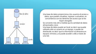 Una base de datos proporciona a los usuarios el acceso a
datos, que pueden visualizar, ingresar o actualizar, en
concordancia con los derechos de acceso que se les
hayan otorgado
Se convierte más útil a medida que la cantidad de datos
almacenados crece.
Una base de datos puede ser local, es decir que puede
utilizarla sólo un usuario en un equipo, o puede ser
distribuida, es decir que la información se almacena en
equipos remotos y se puede acceder a ella a través de
una red.
 