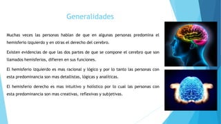 Generalidades
Muchas veces las personas hablan de que en algunas personas predomina el
hemisferio izquierdo y en otras el derecho del cerebro.
Existen evidencias de que las dos partes de que se compone el cerebro que son
llamados hemisferios, difieren en sus funciones.
El hemisferio izquierdo es mas racional y lógico y por lo tanto las personas con
esta predominancia son mas detallistas, lógicas y analíticas.
El hemisferio derecho es mas intuitivo y holístico por lo cual las personas con
esta predominancia son mas creativas, reflexivas y subjetivas.
 