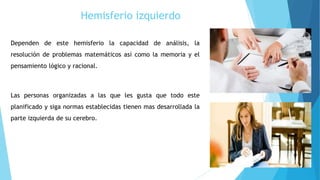 Hemisferio izquierdo
Dependen de este hemisferio la capacidad de análisis, la
resolución de problemas matemáticos así como la memoria y el
pensamiento lógico y racional.
Las personas organizadas a las que les gusta que todo este
planificado y siga normas establecidas tienen mas desarrollada la
parte izquierda de su cerebro.
 