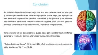 Conclusión
En realidad ningún hemisferio es mejor que otro pues cada uno tiene sus ventajas
y desventajas además no se trata de algo que se pueda elegir, por ejemplo los
del hemisferio izquierdo son personas obedientes y disciplinadas y las personas
del hemisferio derecho se relacionan bien con la gente y son creativas pero sin
embargo también suelen ser desordenadas, impulsivas e imprevisibles.
Para potenciar el uso del cerebro se puede optar por equilibrar los hemisferios
para lograr resultados óptimos y fortalecer la relación entre ambos.
“Pelayo Gutiérrez Blanca” (2016, Abril 28). ¿Qué hemisferio cerebral controla tu
vida? Voy&Vengo,Vol.2, pp. 32-34.
 