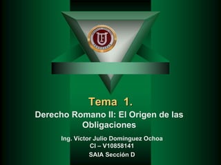 Tema 1.
Derecho Romano II: El Origen de las
Obligaciones
Ing. Víctor Julio Domínguez Ochoa
CI – V10858141
SAIA Sección D
 
