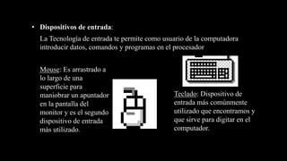 Mouse: Es arrastrado a
lo largo de una
superficie para
maniobrar un apuntador
en la pantalla del
monitor y es el segundo
dispositivo de entrada
más utilizado.
• Dispositivos de entrada:
Teclado: Dispositivo de
entrada más comúnmente
utilizado que encontramos y
que sirve para digitar en el
computador.
La Tecnología de entrada te permite como usuario de la computadora
introducir datos, comandos y programas en el procesador
 