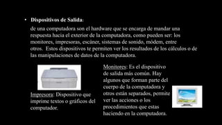 de una computadora son el hardware que se encarga de mandar una
respuesta hacia el exterior de la computadora, como pueden ser: los
monitores, impresoras, escáner, sistemas de sonido, módem, entre
otros. Estos dispositivos te permiten ver los resultados de los cálculos o de
las manipulaciones de datos de la computadora.
• Dispositivos de Salida:
Impresora: Dispositivo que
imprime textos o gráficos del
computador.
Monitores: Es el dispositivo
de salida más común. Hay
algunos que forman parte del
cuerpo de la computadora y
otros están separados, permite
ver las acciones o los
procedimientos que estas
haciendo en la computadora.
 