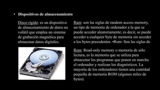 • Dispositivos de almacenamiento
Disco rígido: es un dispositivo
de almacenamiento de datos no
volátil que emplea un sistema
de grabación magnética para
almacenar datos digitales.
Ram: son las siglas de random access memory,
un tipo de memoria de ordenador a la que se
puede acceder aleatoriamente; es decir, se puede
acceder a cualquier byte de memoria sin acceder
a los bytes precedentes. •Rom: Son las siglas de
Rom: Read-only memory o memoria de sólo
lectura, es la memoria que se utiliza para
almacenar los programas que ponen en marcha
el ordenador y realizan los diagnósticos. La
mayoría de los ordenadores tienen una cantidad
pequeña de memoria ROM (algunos miles de
bytes).
 