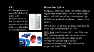 • CPU
Es el responsable de
controlar el flujo de
datos y de
la ejecución de las
instrucciones de los
programas sobre los
datos y es el cerebro
de la computadora.
• Dispositivos ópticos
CD ROM: conocidos como CD por las siglas en
inglés de (Compact Disc) son un soporte digital
óptico utilizado para almacenar cualquier tipo
de información (audio, imágenes, vídeo y otros
datos).
BLU RAY: también conocido como Blu-ray o
BD, es un formato de disco óptico de nueva
generación, empleado para vídeo de alta
definición y con una capacidad de
almacenamiento de datos de alta densidad
mayor que la del DVD.
DVD ROM: Es un disco de almacenamiento de
datos cuyo estándar surgió en 1995.
 