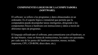 El software: se refiere a los programas y datos almacenados en un
ordenador. Es el soporte lógico e inmaterial que permite que la
computadora pueda desempeñar tareas inteligentes, dirigiendo a los
componentes físicos o hardware con instrucciones y datos a través de
diferentes tipos de programas.
El lenguaje utilizado por el software, para comunicarse con el hardware, es
de tipo binario, viene en forma de instrucciones, las cuales son ejecutadas,
por cada una de las partes del hardware (monitor, mouse, teclado,
impresora, CPU, CD-ROM, disco duro, etc.).
COMPONENTES LOGICOS DE LA COMPUTADORA
(SOFTWARE)
 