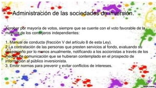 Administración de las sociedades de inversión.
Aprobar por mayoría de votos, siempre que se cuente con el voto favorable de la
mayoría de los consejeros independientes:
1. Manual de conducta (fracción V del artículo 8 de esta Ley).
2.La contratación de las personas que presten servicios al fondo, evaluando su
desempeño por lo menos anualmente, notificando a los accionistas a través de los
medios de comunicación que se hubieran contemplado en el prospecto de
información al público inversionista.
3. Emitir normas para prevenir y evitar conflictos de intereses.
 