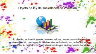 Objeto de ley de sociedades de inversión.
Su objetivo es invertir en efectivo o en valores, los recursos criterios de
diversificación previamente establecidos, obteniendo así un beneficio al
incrementar su capital invertido y disminuir riesgos en inversiones bursátiles.
 