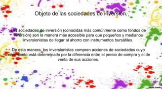 Objeto de las sociedades de inversión.
Las sociedades de inversión (conocidas más comúnmente como fondos de
inversión) son la manera más accesible para que pequeños y medianos
inversionistas de llegar al ahorro con instrumentos bursátiles.
De esta manera, los inversionistas compran acciones de sociedades cuyo
rendimiento está determinado por la diferencia entre el precio de compra y el de
venta de sus acciones.
 