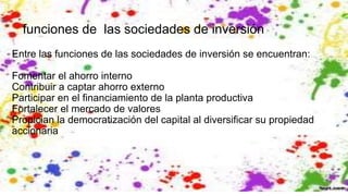 funciones de las sociedades de inversión
Entre las funciones de las sociedades de inversión se encuentran:
Fomentar el ahorro interno
Contribuir a captar ahorro externo
Participar en el financiamiento de la planta productiva
Fortalecer el mercado de valores
Propician la democratización del capital al diversificar su propiedad
accionaria
 