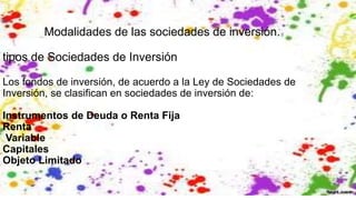 Modalidades de las sociedades de inversión.
tipos de Sociedades de Inversión
Los fondos de inversión, de acuerdo a la Ley de Sociedades de
Inversión, se clasifican en sociedades de inversión de:
Instrumentos de Deuda o Renta Fija
Renta
Variable
Capitales
Objeto Limitado
 