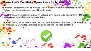 Operaciones Permitas y Operaciones Prohibidas.
Comprar, vender o invertir en Activos Objeto de Inversión de conformidad con el
régimen que le corresponda por el tipo de fondo.
Celebrar reportos y préstamos sobre valores a los que resulte aplicable la LMV con
Instituciones de Crédito o Casas de Bolsa.
Adquirir las acciones que emitan, esto no será aplicable a los Fondos de Inversión
de Capitales y Cerradas, a menos que sus acciones coticen en Bolsa.
 