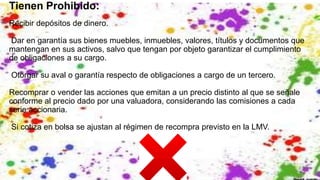 Tienen Prohibido:
Recibir depósitos de dinero.
Dar en garantía sus bienes muebles, inmuebles, valores, títulos y documentos que
mantengan en sus activos, salvo que tengan por objeto garantizar el cumplimiento
de obligaciones a su cargo.
Otorgar su aval o garantía respecto de obligaciones a cargo de un tercero.
Recomprar o vender las acciones que emitan a un precio distinto al que se señale
conforme al precio dado por una valuadora, considerando las comisiones a cada
serie accionaria.
Si cotiza en bolsa se ajustan al régimen de recompra previsto en la LMV.
 