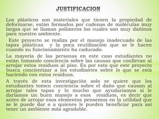 Los plásticos son materiales que tienen la propiedad de
deformarse, están formados por cadenas de moléculas muy
largas que se llaman polímeros los cuales son muy dañinos
para nuestro ambiente.
Este proyecto se realiza por el manejo inadecuado de las
tapas plásticas y la poca reutilización que se le hacen
cuando su funcionamiento ha caducado.
La mayoría de las personas en este caso estudiantes no
están tomando conciencia sobre las causas que conllevan al
arrojar estos residuos al piso. Es por esto que este proyecto
busca concientizar a los estudiantes sobre lo que se está
haciendo con estos residuos.
A través de esta investigación solo se quiere que los
estudiantes tomen conciencia sobre el daño que causan al
arrojar tales tapas y lo mucho que ayudaríamos si le
daríamos un buen manejo a esos residuos, es decir que
antes de arrojar esos elementos pensemos en la utilidad que
se le puede dar o a quienes le pueden beneficiar para así
tener un ambiente más agradable.
 
