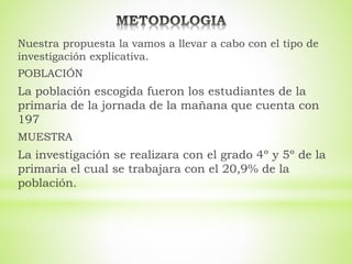 Nuestra propuesta la vamos a llevar a cabo con el tipo de
investigación explicativa.
POBLACIÓN
La población escogida fueron los estudiantes de la
primaria de la jornada de la mañana que cuenta con
197
MUESTRA
La investigación se realizara con el grado 4º y 5º de la
primaria el cual se trabajara con el 20,9% de la
población.
 