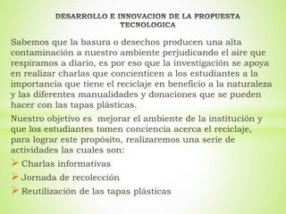 Sabemos que la basura o desechos producen una alta
contaminación a nuestro ambiente perjudicando el aire que
respiramos a diario, es por eso que la investigación se apoya
en realizar charlas que concienticen a los estudiantes a la
importancia que tiene el reciclaje en beneficio a la naturaleza
y las diferentes manualidades y donaciones que se pueden
hacer con las tapas plásticas.
Nuestro objetivo es mejorar el ambiente de la institución y
que los estudiantes tomen conciencia acerca el reciclaje,
para lograr este propósito, realizaremos una serie de
actividades las cuales son:
 Charlas informativas
 Jornada de recolección
 Reutilización de las tapas plásticas
 