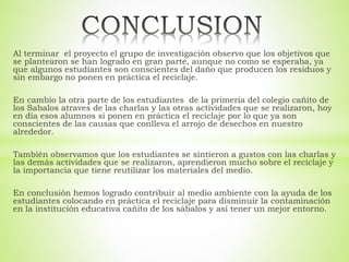 Al terminar el proyecto el grupo de investigación observo que los objetivos que
se plantearon se han logrado en gran parte, aunque no como se esperaba, ya
que algunos estudiantes son conscientes del daño que producen los residuos y
sin embargo no ponen en práctica el reciclaje.
En cambio la otra parte de los estudiantes de la primeria del colegio cañito de
los Sabalos atraves de las charlas y las otras actividades que se realizaron, hoy
en día esos alumnos si ponen en práctica el reciclaje por lo que ya son
conscientes de las causas que conlleva el arrojo de desechos en nuestro
alrededor.
También observamos que los estudiantes se sintieron a gustos con las charlas y
las demás actividades que se realizaron, aprendieron mucho sobre el reciclaje y
la importancia que tiene reutilizar los materiales del medio.
En conclusión hemos logrado contribuir al medio ambiente con la ayuda de los
estudiantes colocando en práctica el reciclaje para disminuir la contaminación
en la institución educativa cañito de los sábalos y así tener un mejor entorno.
 
