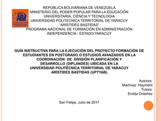 REPÚBLICA BOLIVARIANA DE VENEZUELA
MINISTERIO DEL PODER POPULAR PARA LA EDUCACIÓN
UNIVERSITARIA, CIENCIA Y TECNOLOGIA
UNIVERSIDAD POLITECNICA TERRITORIAL DE YARACUY
“ARISTIDES BASTIDAS”
PROGRAMA NACIONAL DE FORMACIÓN EN ADMINISTRACIÓN
INDEPENDENCIA - ESTADO YARACUY
GUÍA INSTRUCTIVA PARA LA EJECUCIÓN DEL PROYECTO FORMACIÓN DE
ESTUDIANTES EN POSTGRADO O ESTUDIOS AVANZADOS EN LA
COORDINACIÓN DE DIVISIÓN PLANIFICACIÓN Y
DESARROLLO (DIPLANDES) UBICADA EN LA
UNIVERSIDAD POLITÉCNICA TERRITORIAL DE YARACUY
ARÍSTIDES BASTIDAS (UPTYAB).
Autores:
Martínez Haymeht
Tutora:
Enilda Ordoñez
San Felipe, Julio de 2017
 