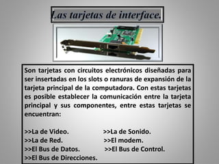 Son tarjetas con circuitos electrónicos diseñadas para
ser insertadas en los slots o ranuras de expansión de la
tarjeta principal de la computadora. Con estas tarjetas
es posible establecer la comunicación entre la tarjeta
principal y sus componentes, entre estas tarjetas se
encuentran:
>>La de Video. >>La de Sonido.
>>La de Red. >>El modem.
>>El Bus de Datos. >>El Bus de Control.
>>El Bus de Direcciones.
 