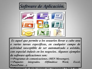 Es aquel que permite a los usuarios llevar a cabo una
o varias tareas específicas, en cualquier campo de
actividad susceptible de ser automatizado o asistido,
con especial énfasis en los negocios. Algunos ejemplos
de software aplicaciones son:
>>Programas de comunicaciones. (MSN Messenger).
>>Paquetes integrados. (Ofimática: Word, Excel,
PowerPoint…).
 