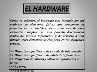 Como ya sabemos, el hardware esta formado por un
conjunto de elementos físicos que componen la
maquina en su totalidad. Pero cada uno de esos
elementos cumplen con una función determinada
dentro del proceso informático y de acuerdo a esta
función estos elementos se clasifican en los siguientes
grupos:
>> Dispositivos periféricos de entrada de información.
>> Dispositivos periféricos de salida de información.
>> Periféricos de entrada y salida de información a
la vez.
>> La torre.
>> Las memorias.
 