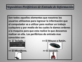 Son todos aquellos elementos que nosotros los
usuarios utilizamos para ingresar la información que
el computador va a utilizar para realizar un trabajo
cualquiera y por medio de los cuales le damos ordenes
a la maquina para que esta realice lo que deseamos
realizar en ella. Los periféricos de entrada mas
conocidos son:
>> El Teclado. >> El Mouse o Ratón.
>> El Micrófono. >> El Joystick.
 