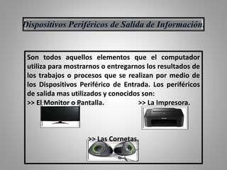 Son todos aquellos elementos que el computador
utiliza para mostrarnos o entregarnos los resultados de
los trabajos o procesos que se realizan por medio de
los Dispositivos Periférico de Entrada. Los periféricos
de salida mas utilizados y conocidos son:
>> El Monitor o Pantalla. >> La Impresora.
>> Las Cornetas.
 
