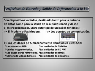 Son dispositivos variados, destinado tanto para la entrada
de datos como para la salida de resultados hacia y desde
el microprocesador. Entre este tipo de unidades tenemos:
>> El Modem o Fax Modem. >> Los puertos de comunicación.
>> Las Unidades de Almacenamiento Removibles Estas Son:
*Las memorias USB. *Las unidades de DVD RW.
*Unidad magneto óptica. *Las unidades de CD RW.
*Los discos duros removibles. *Las unidades de cintas
*Cámara de videos digitales. *Las unidades de disquetes.
 