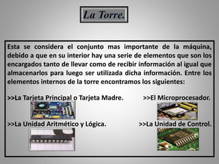 Esta se considera el conjunto mas importante de la máquina,
debido a que en su interior hay una serie de elementos que son los
encargados tanto de llevar como de recibir información al igual que
almacenarlos para luego ser utilizada dicha información. Entre los
elementos internos de la torre encontramos los siguientes:
>>La Tarjeta Principal o Tarjeta Madre. >>El Microprocesador.
>>La Unidad Aritmético y Lógica. >>La Unidad de Control.
 