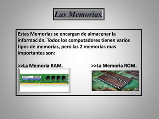Estas Memorias se encargan de almacenar la
información. Todos los computadores tienen varios
tipos de memorias, pero las 2 memorias mas
importantes son:
>>La Memoria RAM. >>La Memoria ROM.
 