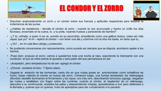EL CONDOR Y EL ZORRO
• Discutían acaloradamente un zorro y un cóndor sobre sus fuerzas y aptitudes respectivas para desafiar la
inclemencia de las punas.
• -¿Hablas de resistencia - decíale el cóndor al zorro - cuando te veo acurrucado y hecho un ovillo los días
lluviosos, encerrado en la cueva, tú y tu prole, royendo huesos y pereciendo de hambre?
• -¿Y tú, cofrade, a quien ni se ve, sumido en su escondrijo, empollando como una gallina clueca, crees ser más
capaz que yo? -A mí - replicó el cóndor – con tener una ala y cubrirme con la otra me basta, en tanto que tú...
• -¿Yo?... en mi cola llevo abrigo y protección.
• No pudiendo convencerse con razonamientos, como sucede así siempre que se disputa, acordaron apelar a los
hechos.
• -Pues bien- propuso el zorro- vamos a quedarnos toda una noche al raso, soportando la intemperie con una
condición: el que se retira pierde la apuesta y será pasto del que permanezca en pie.
• -¡Aceptado!, pero tempestuosa ha de ser- agregó el cóndor.
• -¡Choca! –exclamó el otro-. Y fijaron plazo.
• Llegada la estación de las tormentas, cierto día en que nubes grises se amontonaban como torbellinos de
humo, fuese volando el cóndor en busca del zorro. Comenzó luego, una furiosa tempestad: los relámpagos
difundían destello iluminando el firmamento y los rayos, uno tras otro, describiendo tortuosos zigzags, rasgaban
las nubes y estallaban con fragor sobre las cumbres, cuando el cóndor, al resplandor de un relámpago,
descubre a su contrincante, erizados los pelos y desprendiendo chispas, aprestándose a huir pero detiénese a
la llamada y, quieras que no quieras, hubo de aparejarse para dar cumplimiento a lo pactado.
 