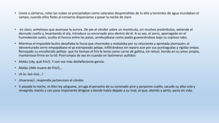 • Llovía a cántaros, rotas las nubes se precipitaban como cataratas desprendidas de lo alto y torrentes de agua inundaban el
campo, cuando ellos fieles al convenio disponíanse a pasar la noche de claro
• en claro, anhelosos que asomase la aurora. De pie el cóndor sobre un montículo, sin muchos preámbulos, extiende el
desnudo cuello y, levantando el ala, introduce su encorvado pico dentro de él. A su vez, el zorro, aparragado en el
humedecido suelo, oculto el hocico entre las patas, arrebujábase como podía guareciéndose bajo su copioso rabo.
• Mientras el impasible buitre desafiaba la lluvia que chorreaba y resbalaba por su reluciente y apretada plumazón; al
desventurado zorro empapábase el ya estropeado pelaje, infiltrándose sin reparo aún por sus puntiagudas y rígidas orejas.
Remojado su encallecido pellejo que ha tiempo el frío le tenía como carne de gallina, sin rehuir, herido en su amor propio,
manteníase firme en la lid. Prorrumpía de vez en cuando en lastimeros aullidos:
• Alaláu (¡Ay, qué frío!). Y con voz más desfalleciente gemía:
• Alaláu (¡Me muero de frío!)...
• ¡A-la.-laú-úúú...!
• ¡Huararaú!, respondía jactancioso el cóndor.
• Y, pasada la noche, el Alto rey yérguese, arruga el penacho de su coronado pico y purpúreo cuello, sacude su alba cola y
renegrido manto y con paso imponente dirígese a donde había dejado a su rival, el que, aterido y yerto, yacía sin vida.
 