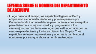 LEYENDA SOBRE EL NOMBRE DEL DEPARTAMENTO
DE AREQUIPA
• Luego pasado el tiempo, los españoles llegaron al Perú y
empezaron a conquistar ciudades y primero pasaron por
Camaná donde iban a instalarse pero había muchos mosquitos
pero divisaron a lo lejos un verdor y preguntaron a los
camanejos como se llama ese lugar que está adornado por un
cerro resplandeciente y los incas dijeron Are Quipay. Y los
españoles se fueron a posesionar y además le cambiaron el
nombre es por eso que ahora la nombran Arequipa.
 
