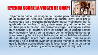 LEYENDA SOBRE LA VIRGEN DE CHAPI
• Trajeron en barco una imagen de España para que sea patrona
de la ciudad de Arequipa, llegaron al puerto Islay? pero por el
camino que iba a Arequipa no pudieron pasar y se fueron por la
quebrada de nombre Chapi, y descansaron y al momento que
se iban para la ciudad, no pudieron cargar la imagen estaba
muy pesada y la dejaron. Pero el obispo de la ciudad estaba
muy molesto y fue a traer la imagen con un ejército de hombres
y empezó a gritar a los pobladores porque se habían adueñado
de esa imagen si era para la ciudad le dijeron que se puso
pesada y no la podían levantar, el obispo mando a los hombres
que lo habían acompañado que la levantasen intentaron varias
veces pero no pudieron y el obispo resignado la dejo allí.
 