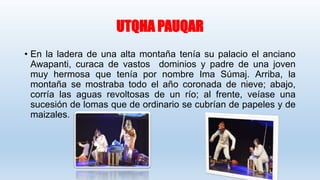 UTQHA PAUQAR
• En la ladera de una alta montaña tenía su palacio el anciano
Awapanti, curaca de vastos dominios y padre de una joven
muy hermosa que tenía por nombre Ima Súmaj. Arriba, la
montaña se mostraba todo el año coronada de nieve; abajo,
corría las aguas revoltosas de un río; al frente, veíase una
sucesión de lomas que de ordinario se cubrían de papeles y de
maizales.
 