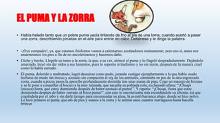 EL PUMA Y LA ZORRA
• Había helado tanto que un pobre puma yacía tiritando de frío al pie de una loma, cuando acertó a pasar
una zorra, describiendo piruetas en el aire para entrar en calor. Detiénese y le dirige la palabra.
• -¡Oye compadre!, ya, que estamos friolentos vamos a calentarnos azotándonos mutuamente; pero eso sí, antes nos
amarraremos los pies a fin de no encolerizarnos y hacernos daño.
• Dicho y hecho. Llególe su turno a la zorra, la que, a su vez, atrincó al puma y lo flageló despiadadamente. Dejándolo
amarrado, huyó sin dar oídos a sus lamentos, pues lo suponía irritadísimo y no sin razón, después de la manera cruel
como lo había zurrado.
• El puma, dolorido y maltratado, logró desasirse como pudo, jurando castigar ejemplarmente a la que había osado
burlarse de modo tan inicuo y azotado sin compasión al rey de los animales, caminaba en pos de la desvergonzada
zorra, cuando a pocos pasos la apercibe profundamente dormida tras unas matas de paja. Coge un manojo de briznas
y se le pone a cosquillar el hocico a la muy taimada, que sacudía su poblada cola, exclamado ufana: “¡Chuspi
(mosca) fuera, que estoy durmiendo después de haber azotado al puma!”. Y repetía: “¡Chuspi, fuera que estoy
durmiendo después de haber zurrado al feroz puma!”, con esto lo encolerizaba más recordándole su afrenta; así que
cogiéndola por el rabo y sin darle tiempo para encomendar su alma, la aventó barranca abajo, donde se hizo polvo.
Le tocó primero al puma, que ató de pies y manos a la zorra y le arrimó unos cuantos zurriagazos hasta hacerla
brincar
 