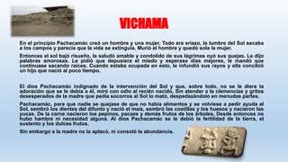 VICHAMA
En el principio Pachacamác creó un hombre y una mujer. Todo era eriazo, la lumbre del Sol secaba
a los campos y parecía que la vida se extinguía. Murió el hombre y quedó sola la mujer.
Entonces el sol bajó risueño, la saludó amable y condolido de sus lágrimas oyó sus quejas. Le dijo
palabras amorosas. Le pidió que depusiera el miedo y esperase días mejores, le mandó que
continuase sacando raíces. Cuando estaba ocupada en esto, le infundió sus rayos y ella concibió
un hijo que nació al poco tiempo.
El dios Pachacamác indignado de la intervención del Sol y que, sobre todo, no se le diera la
adoración que se le debía a él, miró con odio al recién nacido. Sin atender a la clemencias y gritos
desesperados de la madre que pedía socorros al Sol lo mató, despedazándolo en menudas partes.
Pachacamác, para que nadie se quejase de que no había alimentos y se volviese a pedir ayuda al
Sol, sembró los dientes del difunto y nació el maíz, sembró las costillas y los huesos y nacieron las
yucas. De la carne nacieron los pepinos, pacaes y demás frutos de los árboles. Desde entonces no
hubo hambre ni necesidad alguna. Al dios Pachacamác se le debió la fertilidad de la tierra, el
sustento y los dulces frutos.
Sin embargo a la madre no la aplacó, ni consoló la abundancia.
 