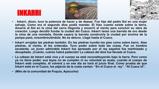 INKARRI
• . Inkarri, dicen, tuvo la potencia de hacer y de desear. Fue hijo del padre Sol en una mujer
salvaje. Como era el segundo dios podía mandar. El hizo cuanto existe sobre la tierra.
Amarró al Sol en la cima del cerro Osgonta y encerró al viento para concluir su obra de
creación. Luego decidió fundar la ciudad del Cuzco. Inkarri lanzó una barreta de oro desde
la cima de una montaña. Donde cayera la barreta construiría la ciudad por encima de la
pampa pasó, ensombreciéndola. No se detuvo. Llegó hasta el Cuzco.
• Inkarri arrojaba las piedras también. En las piedras hundía los pies como sobre barro. Alas
piedras, al viento, él les ordenaba. Tuvo poder sobre toda las cosas. Fue un hombre
excelente, un joven admirable Inkarri fue apresado por el rey español fue martirizado y
decapitado. ¡Cuánto, cuánto habrá padecido! La cabeza del dios fue llevada al Cuzco.
• La cabeza de Inkarri está viva y el cuerpo se está reconstituyendo bajo la tierra. Pero como
ya no tiene poder, sus leyes no se cumplen ni su voluntad se acata, cuando el cuerpo de
Inkarri esté completo, él volverá y en ese día se hará el juicio final. Como prueba de que
Inkarri está en el Cuzco, los pájaros de la costa cantan: “En el Cuzco el rey”. “Al Cuzco id”.
• (Mito de la comunidad de Puquio, Ayacucho)
 