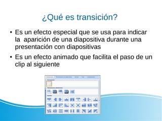 ¿Qué es transición?
● Es un efecto especial que se usa para indicar
la aparición de una diapositiva durante una
presentación con diapositivas
● Es un efecto animado que facilita el paso de un
clip al siguiente
 
