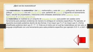Las matemáticas o la matemática1 (del latín mathematĭca, y este del griego μαθηματικά, derivado de
μάθημα, ‘conocimiento’) es una ciencia formal que, partiendo de axiomas y siguiendo el razonamiento
lógico, estudia las propiedades y relaciones entre entidades abstractas como números, figuras
geométricas o símbolos matemáticos.
La matemática en realidad es un conjunto de lenguajes formales que pueden ser usados como
herramienta para plantear problemas de manera no ambigua en contextos específicos. Por ejemplo, el
siguiente enunciado podemos decirlo de dos formas: X es mayor que Y e Y es mayor que Z, o forma
simplificada podemos decir que X > Y > Z. Este es el motivo por el cual las matemáticas son tan solo un
lenguaje simplificado con una herramienta para cada problema específico (por ejemplo 2+2= 4, o 2x2= 4).
¿Qué son las matemáticas?