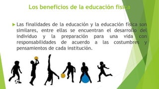 Los beneficios de la educación física
 Las finalidades de la educación y la educación física son
similares, entre ellas se encuentran el desarrollo del
individuo y la preparación para una vida con
responsabilidades de acuerdo a las costumbres y
pensamientos de cada institución.
 