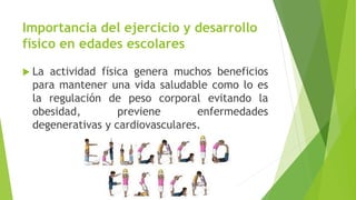 Importancia del ejercicio y desarrollo
físico en edades escolares
 La actividad física genera muchos beneficios
para mantener una vida saludable como lo es
la regulación de peso corporal evitando la
obesidad, previene enfermedades
degenerativas y cardiovasculares.
 