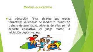 Medios educativos
 La educación física alcanza sus metas
formativas valiéndose de medios o formas de
trabajo determinadas. Algunas de ellas son el
deporte educativo, el juego motor, la
iniciación deportiva, etc.
 