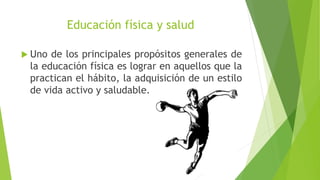 Educación física y salud
 Uno de los principales propósitos generales de
la educación física es lograr en aquellos que la
practican el hábito, la adquisición de un estilo
de vida activo y saludable.
 