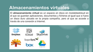 Almacenamientos virtuales
El almacenamiento virtual es un espacio en disco en modalidadcloud en
el que se guardan aplicaciones, documentos y ficheros al igual que si fuera
un disco duro ubicado en la propia compañía, pero al que se accede a
través de una conexión a Internet.
 