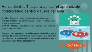 Herramientas Tics para aplicar el aprendizaje
colaborativo dentro y fuera del aula
1.- Blog: Diario de trabajo para registrar cada avance.
2.-Chat: Mètodo de comunicación ràpido y eﬁcaz para
opinar y organizarse.
3.-Wiki: Mostrar resultados del trabajo de manera
organizada y sencilla.
Además hay entornos especialmentes diseñados para
trabajar de forma colaborativa y aplicaciones que permiten
hacer lluvias de ideas online, crear murales cooperativos o
establecer calendarios compartidos.
 