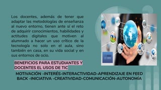 Los docentes, además de tener que
adaptar las metodologías de enseñanza
al nuevo entorno, tienen ante sí el reto
de adquirir conocimientos, habilidades y
actitudes digitales que motiven al
alumnado a hacer un uso crítico de la
tecnología no solo en el aula, sino
también en casa, en su vida social y en
sus entornos de ocio.
BENEFICIOS PARA ESTUDIANTES Y
DOCENTES EL USOS DE TIC
MOTIVACIÓN -INTERÉS-INTERACTIVIDAD-APRENDIZAJE EN FEED
BACK -INICIATIVA -CREATIVIDAD-COMUNICACIÓN-AUTONOMÍA
 