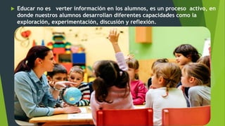  Educar no es verter información en los alumnos, es un proceso activo, en
donde nuestros alumnos desarrollan diferentes capacidades como la
exploración, experimentación, discusión y reflexión.